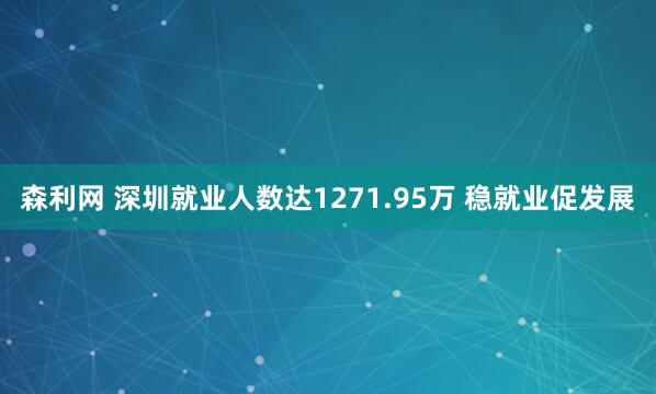森利网 深圳就业人数达1271.95万 稳就业促发展
