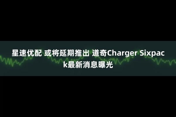 星速优配 或将延期推出 道奇Charger Sixpack最新消息曝光