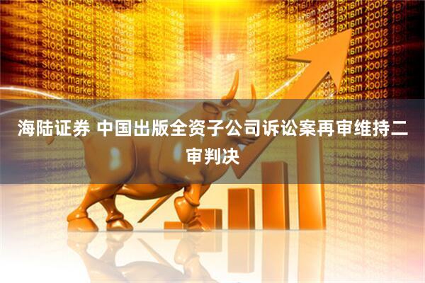 海陆证券 中国出版全资子公司诉讼案再审维持二审判决