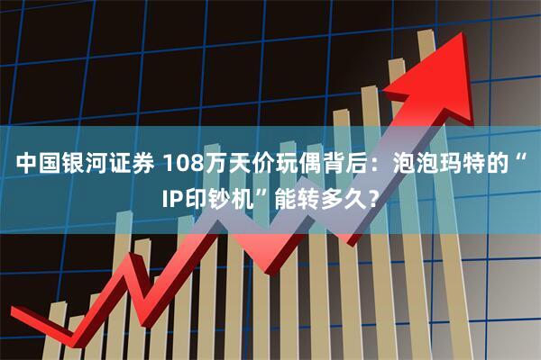 中国银河证券 108万天价玩偶背后：泡泡玛特的“IP印钞机”能转多久？