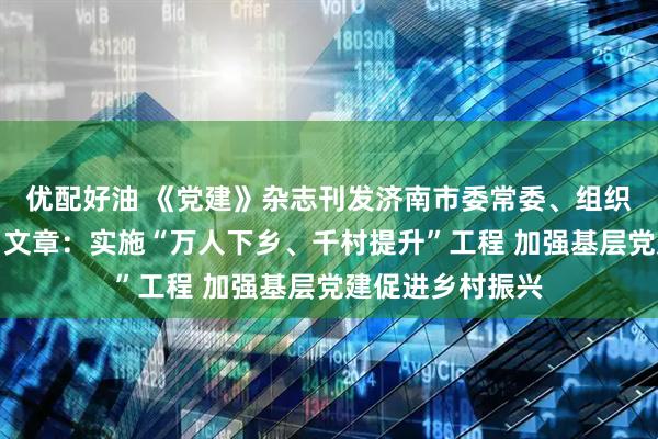 优配好油 《党建》杂志刊发济南市委常委、组织部部长陈阳署名文章：实施“万人下乡、千村提升”工程 加强基层党建促进乡村振兴