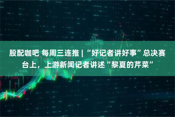 股配咖吧 每周三连推 | “好记者讲好事”总决赛台上，上游新闻记者讲述“黎夏的芹菜”