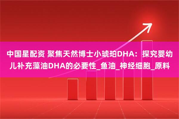 中国星配资 聚焦天然博士小琥珀DHA：探究婴幼儿补充藻油DHA的必要性_鱼油_神经细胞_原料