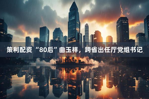 策利配资 “80后”曲玉祥，跨省出任厅党组书记
