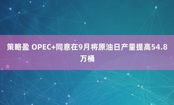 策略盈 OPEC+同意在9月将原油日产量提高54.8万桶