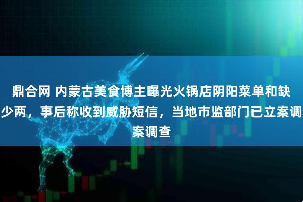 鼎合网 内蒙古美食博主曝光火锅店阴阳菜单和缺斤少两，事后称收到威胁短信，当地市监部门已立案调查