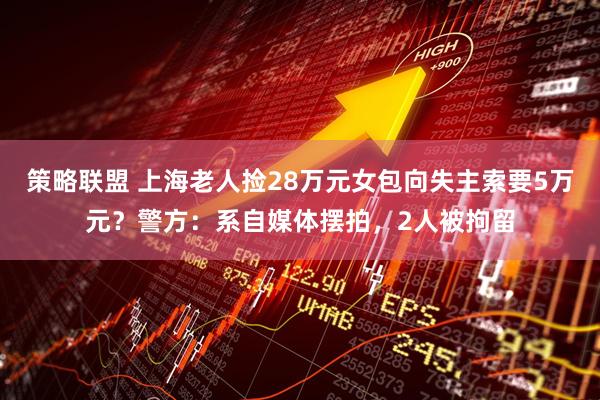 策略联盟 上海老人捡28万元女包向失主索要5万元？警方：系自媒体摆拍，2人被拘留