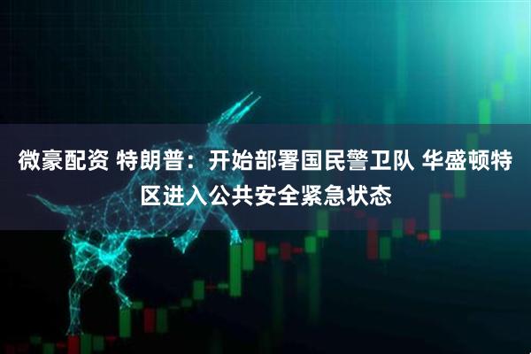 微豪配资 特朗普:开始部署国民警卫队 华盛顿特区进入公共安全紧急状态