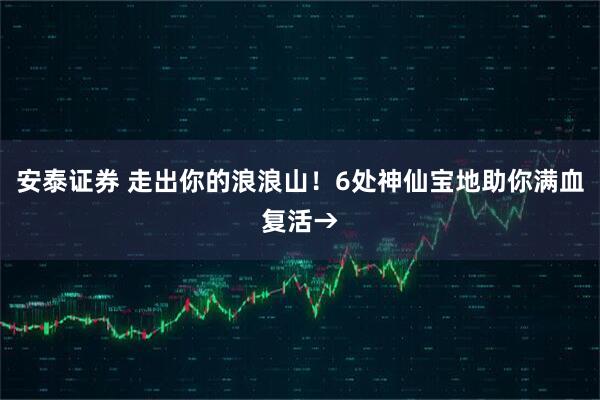 安泰证券 走出你的浪浪山！6处神仙宝地助你满血复活→