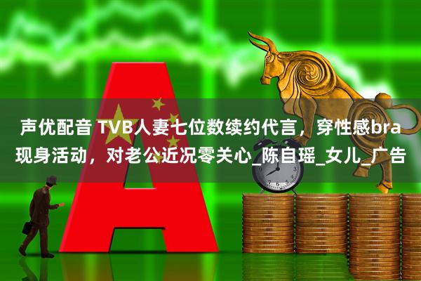 声优配音 TVB人妻七位数续约代言，穿性感bra现身活动，对老公近况零关心_陈自瑶_女儿_广告