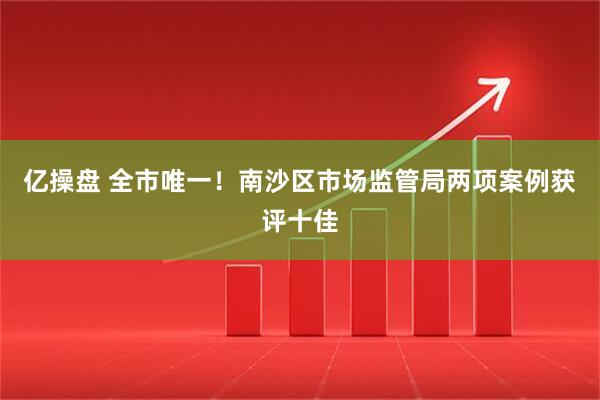 亿操盘 全市唯一！南沙区市场监管局两项案例获评十佳
