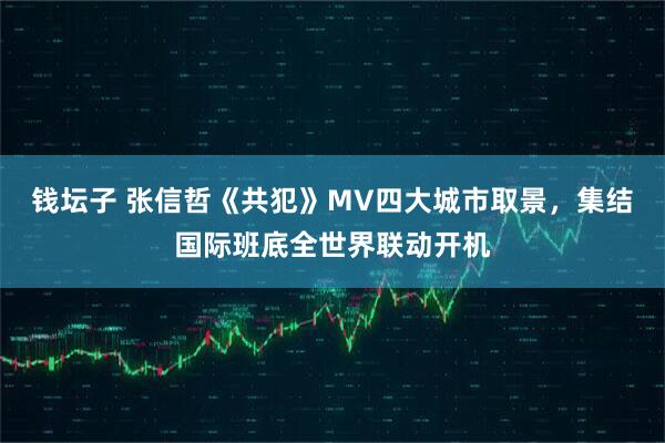 钱坛子 张信哲《共犯》MV四大城市取景,集结国际班底全世界联动开机