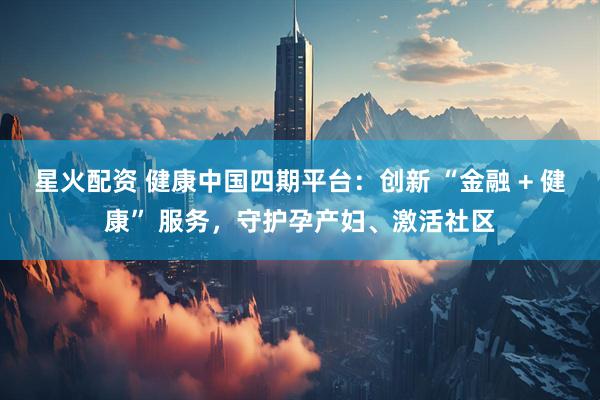 星火配资 健康中国四期平台：创新 “金融 + 健康” 服务，守护孕产妇、激活社区