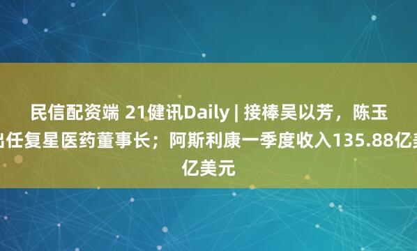 民信配资端 21健讯Daily | 接棒吴以芳,陈玉卿出任复星医药董事长;阿斯利康一季度收入135.88亿美元