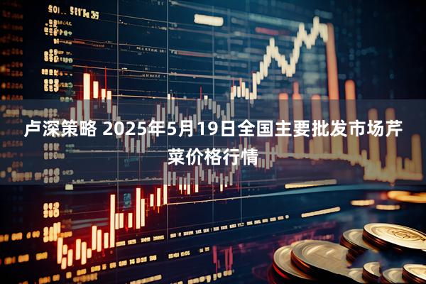 卢深策略 2025年5月19日全国主要批发市场芹菜价格行情