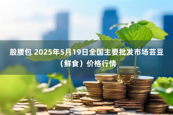 股腰包 2025年5月19日全国主要批发市场芸豆(鲜食)价格行情