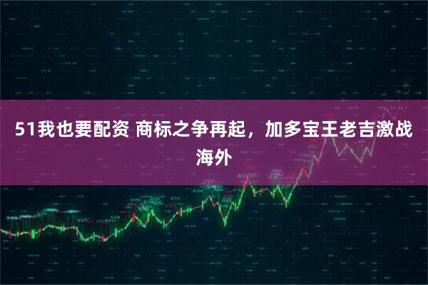 51我也要配资 商标之争再起,加多宝王老吉激战海外