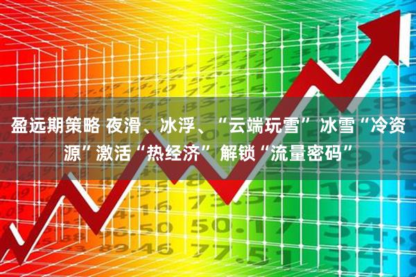 盈远期策略 夜滑、冰浮、“云端玩雪” 冰雪“冷资源”激活“热经济” 解锁“流量密码”