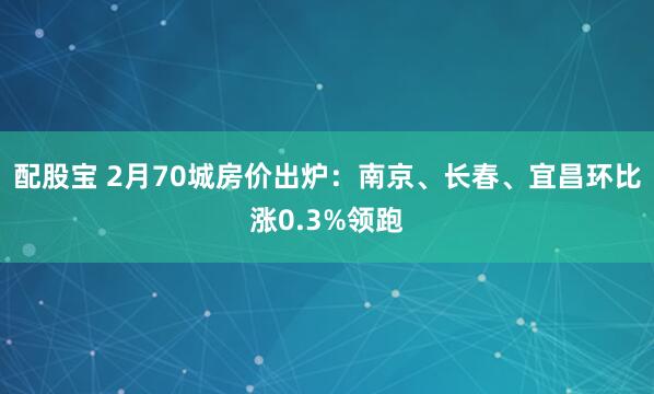 配股宝 2月70城房价出炉：南京、长春、宜昌环比涨0.3%领跑