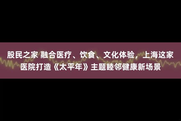 股民之家 融合医疗、饮食、文化体验，上海这家医院打造《太平年》主题睦邻健康新场景