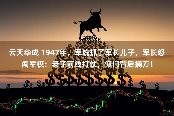 云天华成 1947年，军统抓了军长儿子，军长怒闯军校：老子前线打仗，你们背后捅刀！